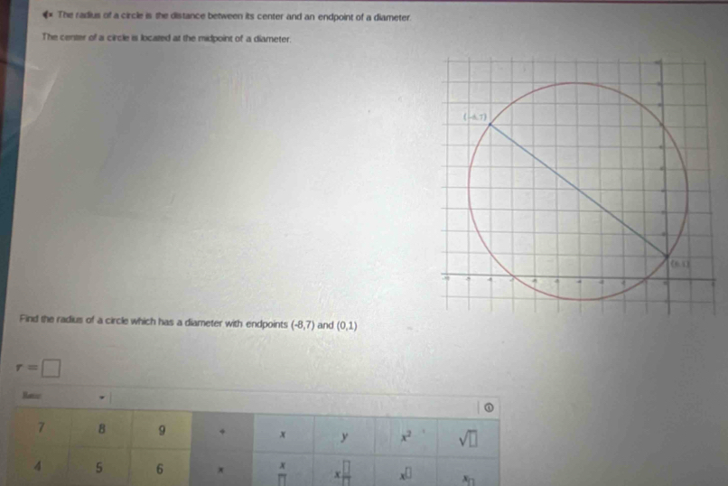 The radius of a circle is the distance between its center and an endpoint of a diameter.
The center of a circle is located at the midpoint of a diameter.
Find the radius of a circle which has a diameter with endpoints (-8,7) and (0,1)
r=□
Ranc
7 B 9
x y x^2 sqrt(□ )
4 5 6 x π x □ /□   x^(□) x_n