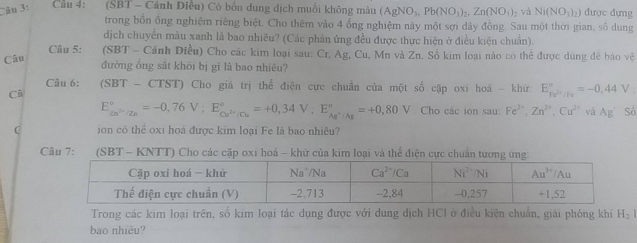 (SBT - Cánh Diều) Có bốn dung dịch muối không màu (AgNO_3,Pb(NO_3)_2,Zn(NO_3)_2 và Ni(NO_3)_2) được đựng
trong bốn ống nghiệm riếng biệt. Cho thêm vào 4 ống nghiệm này một sợi dây đồng. Sau một thời gian, số dung
dịch chuyển màu xanh là bao nhiều? (Các phản ứng đều được thực hiện ở điều kiện chuẩn).
Câu 5: ` (SBT - Cánh Diều) Cho các kim loại sau: Cr, Ag, Cu, Mn và Zn. Sổ kim loại nào có thể được dùng đễ bảo vệ
Câu
đường ống sắt khỏi bị gỉ là bao nhiêu?
Câu 6:  (SBT - CTST) Cho giá trị thể điên cực chuẩn của một số cặp oxi hoá - khử: E_Fe^(2+)/Fe^circ =-0,44V
Câ
E_Zn^(2+)/Zn^circ =-0,76V;E_Cu^(2+)/Cu^circ =+0,34V;E_Ag^+/Ag^circ =+0,80V Cho các ion sau: Fe^(2+),Zn^(2+),Cu^(2+) và Ag Số
( ion có thể oxi hoá được kim loại Fe là bao nhiêu?
Câu 7: (SBT - KNTT) Cho các cặp oxi hoá - khử của kim loại và thể điện cực chuẩn tương ứng:
Trong các kim loại trên, số kim loại tác dụng được với dung dịch HCl ở điều kiện chuẩn, giải phóng khí H_21
bao nhiêu?