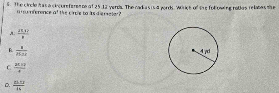 The circle has a circumference of 25.12 yards. The radius is 4 yards. Which of the following ratios relates the
circumference of the circle to its diameter?
A.  (25.12)/8 
B.  9/25.12 
C.  (25.12)/4 
D.  (25.12)/16 