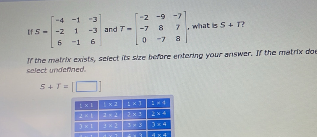 If S=beginbmatrix -4&-1&-3 -2&1&-3 6&-1&6endbmatrix and T=beginbmatrix -2&-9&-7 -7&8&7 0&-7&8endbmatrix . , what is S+T 2
If the matrix exists, select its size before entering your answer. If the matrix doe
select undefined.
S+T=[□ ]
4x+2 A(x)