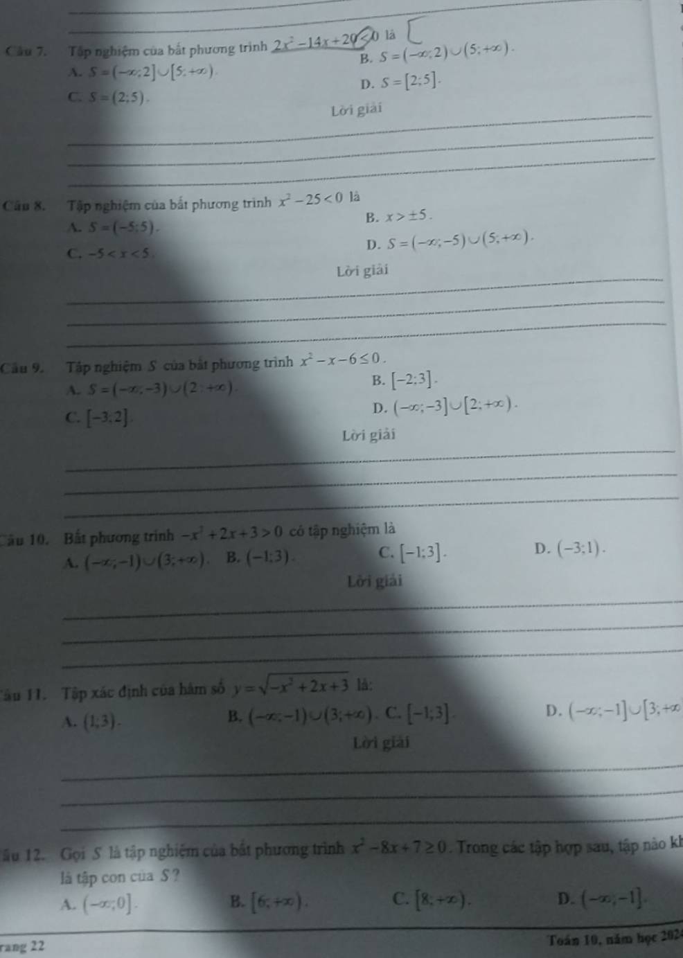 Tập nghiệm của bắt phương trình _ 2x^2-14x+20 D là
B. S=(-∈fty ,2)∪ (5;+∈fty ).
A. S=(-∈fty ,2]∪ [5,+∈fty )
D. S=[2;5].
C. S=(2;5).
_Lời giải
_
_
Cầu 8. Tập nghiệm của bắt phương trình x^2-25<0</tex> là
B. x>± 5.
A. S=(-5;5).
C. -5
D. S=(-∈fty ;-5)∪ (5;+∈fty ).
_
Lời giải
_
_
Cầu 9 Tập nghiệm S của bắt phương trình x^2-x-6≤ 0.
A. S=(-∈fty ,-3)∪ (2,+∈fty )
B. [-2:3].
C. [-3,2]
D. (-∈fty ;-3]∪ [2;+∈fty ).
_
Lời giải
_
_
ầu 10. Bất phương trình -x^2+2x+3>0 có tập nghiệm là
A. (-∈fty ,-1)∪ (3;+∈fty ). B. (-1:3). C. [-1:3]. D. (-3;1).
_
Lời giải
_
_
Tầu 11. Tập xác định của hâm số y=sqrt(-x^3+2x+3) lå:
A. (1,3).
B. (-∈fty ,-1)∪ (3;+∈fty ). C. [-1;3]. D. (-∈fty ;-1]∪ [3;+∈fty
Lời giải
_
_
_
_
_
ău 12. Gọi S là tập nghiệm của bất phương trình x^2-8x+7≥ 0 Trong các tập hợp sau, tập nào kh
là tập con của S ?
A. (-∈fty ,0]. B. [6,+∈fty ). C. [8,+∈fty ). D. (-∈fty ,-1].
rang 22
Toán 10, năm học 2024