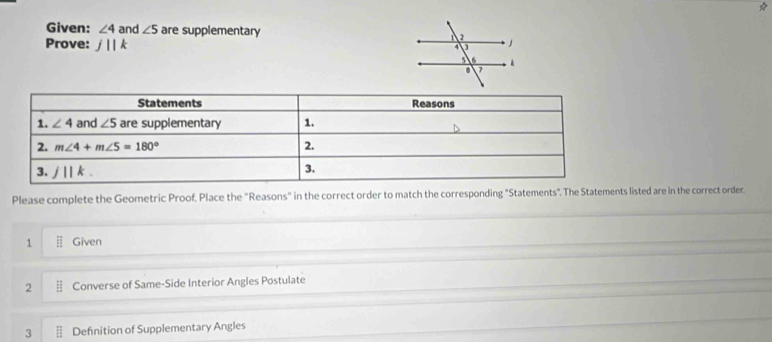 Given: ∠ 4 and ∠ 5 are supplementary 
Prove: j||k
Please complete the Geometric Proof. Place the "Reasons" in the correct order to match the corresponding "Statements". The Statements listed are in the correct order
1 Given
2 Converse of Same-Side Interior Angles Postulate
3 Defnition of Supplementary Angles