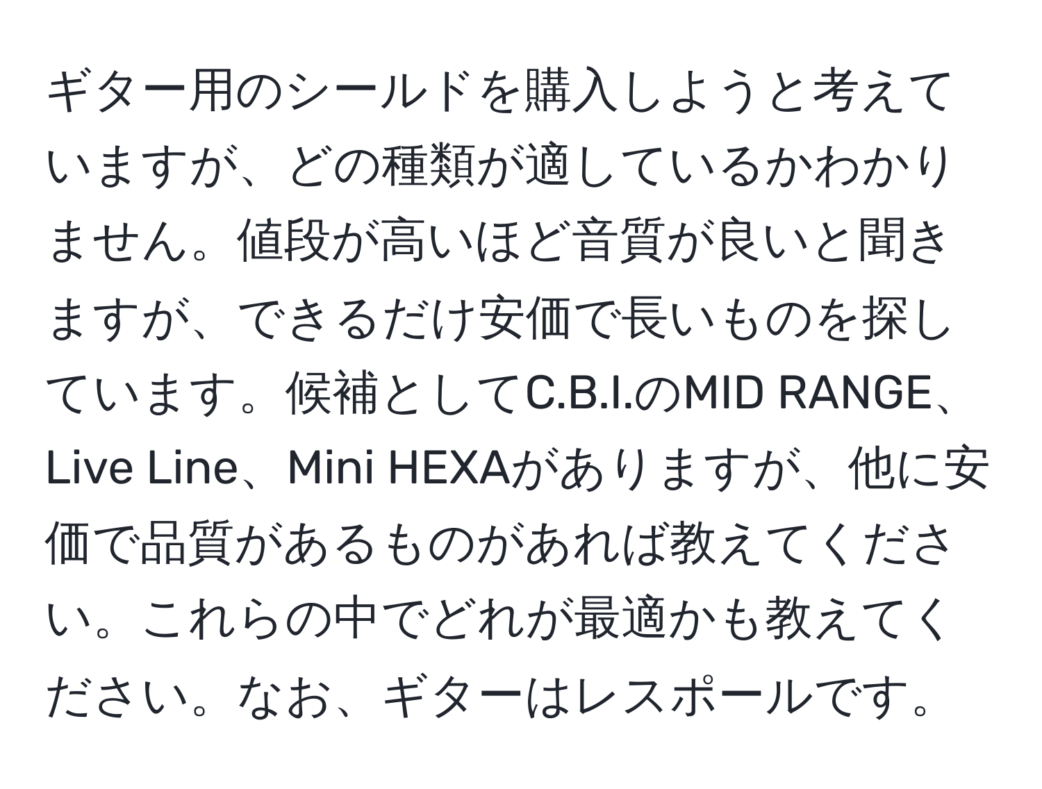 ギター用のシールドを購入しようと考えていますが、どの種類が適しているかわかりません。値段が高いほど音質が良いと聞きますが、できるだけ安価で長いものを探しています。候補としてC.B.I.のMID RANGE、Live Line、Mini HEXAがありますが、他に安価で品質があるものがあれば教えてください。これらの中でどれが最適かも教えてください。なお、ギターはレスポールです。