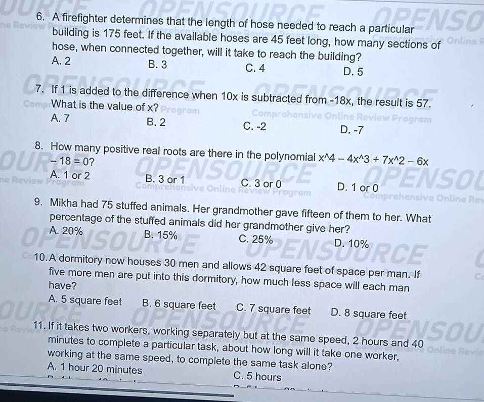 A firefighter determines that the length of hose needed to reach a particular
building is 175 feet. If the available hoses are 45 feet long, how many sections of n line 1
hose, when connected together, will it take to reach the building?
A. 2 B. 3
C. 4 D. 5
7. If 1 is added to the difference when 10x is subtracted from -18x, the result is 57.
What is the value of x?
A. 7 B. 2 C. -2 D. -7
8. How many positive real roots are there in the polynomial x^(wedge)4-4x^(wedge)3+7x^(wedge)2-6x
-18=0 ?
A. 1 or 2 B. 3 or 1 C. 3 or 0 D. 1 or 0
9. Mikha had 75 stuffed animals. Her grandmother gave fifteen of them to her. What
percentage of the stuffed animals did her grandmother give her?
A. 20% B. 15% C. 25% D. 10%
10.A dormitory now houses 30 men and allows 42 square feet of space per man. If
five more men are put into this dormitory, how much less space will each man
have?
A. 5 square feet B. 6 square feet C. 7 square feet D. 8 square feet
11. If it takes two workers, working separately but at the same speed, 2 hours and 40
minutes to complete a particular task, about how long will it take one worker,
working at the same speed, to complete the same task alone?
A. 1 hour 20 minutes C. 5 hours