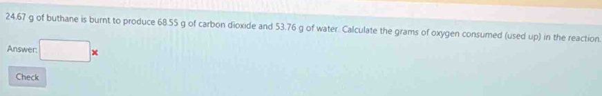 24.67 g of buthane is burnt to produce 68.55 g of carbon dioxide and 53.76 g of water. Calculate the grams of oxygen consumed (used up) in the reaction 
Answer: □ *
Check