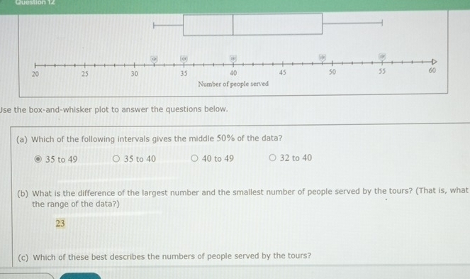 Cuestion 1
Use the box-and-whisker plot to answer the questions below.
(a) Which of the following intervals gives the middle 50% of the data?
35 to 49 35 to 40 40 to 49 32 to 40
(b) What is the difference of the largest number and the smallest number of people served by the tours? (That is, what
the range of the data?)
23
(c) Which of these best describes the numbers of people served by the tours?