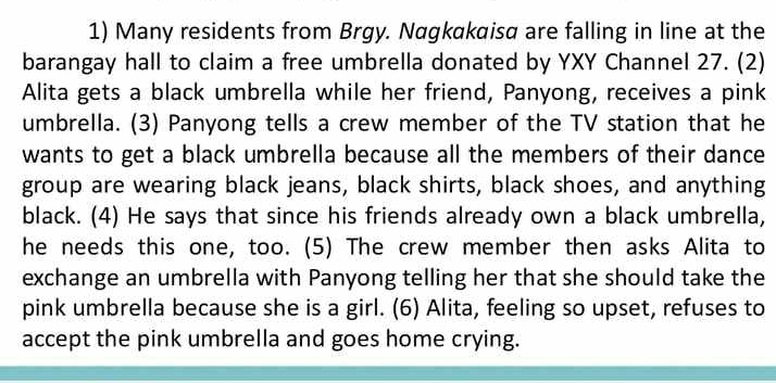 Many residents from Brgy. Nagkakaisα are falling in line at the 
barangay hall to claim a free umbrella donated by YXY Channel 27. (2) 
Alita gets a black umbrella while her friend, Panyong, receives a pink 
umbrella. (3) Panyong tells a crew member of the TV station that he 
wants to get a black umbrella because all the members of their dance 
group are wearing black jeans, black shirts, black shoes, and anything 
black. (4) He says that since his friends already own a black umbrella, 
he needs this one, too. (5) The crew member then asks Alita to 
exchange an umbrella with Panyong telling her that she should take the 
pink umbrella because she is a girl. (6) Alita, feeling so upset, refuses to 
accept the pink umbrella and goes home crying.