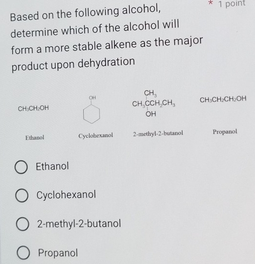 Based on the following alcohol,
* 1 point
determine which of the alcohol will
form a more stable alkene as the major
product upon dehydration
OH CH_3 CH_3CH_2CH_2OH
CH_3CH_2OH
CH_3CCH_2CH_3
□ 
DH
Ethanol Cyclohexanol 2-methyl-2-butanol Propanol
Ethanol
Cyclohexanol
2-methyl-2-butanol
Propanol