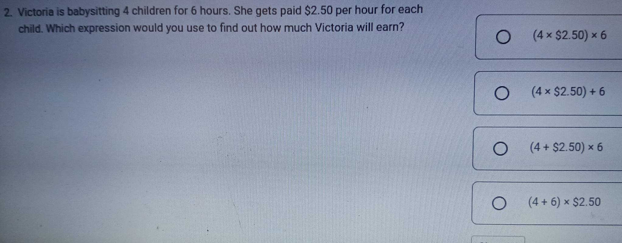 Victoria is babysitting 4 children for 6 hours. She gets paid $2.50 per hour for each
child. Which expression would you use to find out how much Victoria will earn?
(4* $2.50)* 6
(4* $2.50)+6
(4+$2.50)* 6
(4+6)* $2.50