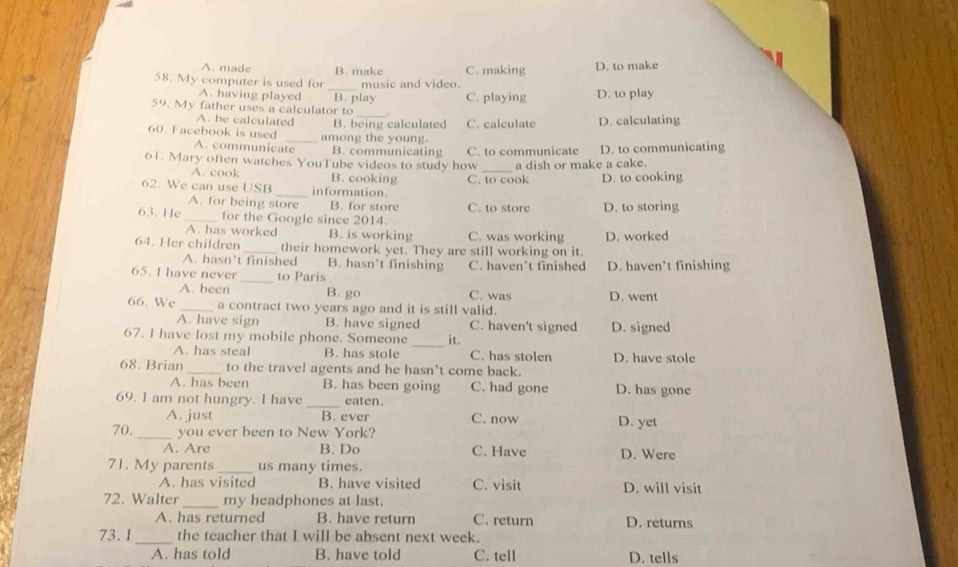 A. made B. make C. making D. to make
58. My computer is used for _music and video.
A. having played
59. My father uses a calculator to B. play C. playing D. to play
.
A. be calculated B. being calculated C. calculate D. calculating
60. Facebook is used _among the young.
A. communicate B. communicating
61. Mary often watches YouTube videos to study how C. to communicate a dish or make a cake. D. to communicating
A. cook B. cooking
62. We can use USB _information C. to cook D. to cooking
A. for being store B. for store
63. He _for the Google since 2014. C. to store D. to storing
A. has worked B. is working C. was working D. worked
64. Her children _their homework yet. They are still working on it.
A. hasn’t finished B. hasn’t finishing
_
65. I have never to Paris C. haven’t finished D. haven’t finishing
A. been B. go C. was D. went
66. We _a contract two years ago and it is still valid.
A. have sign B. have signed C. haven't signed
67. I have lost my mobile phone. Someone _it. D. signed
A. has steal B. has stole C. has stolen D. have stole
68. Brian _to the travel agents and he hasn't come back.
A. has been B. has been going C. had gone D. has gone
_
69. I am not hungry. I have eaten.
A. just B. ever C. now D. yet
70. _you ever been to New York?
A. Are B. Do C. Have D. Were
71. My parents _us many times.
A. has visited B. have visited C. visit D. will visit
72. Walter _my headphones at last.
A. has returned B. have return C. return D. returns
73. I_ the teacher that I will be absent next week.
A. has told B. have told C. tell D. tells