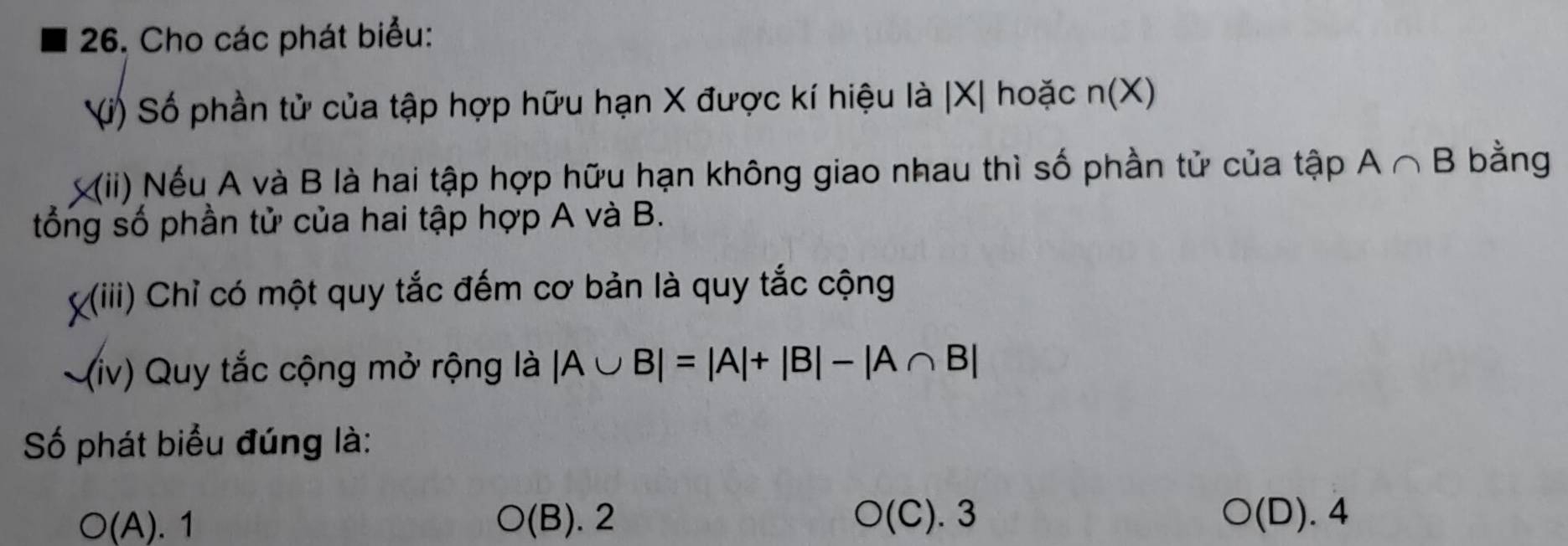 Cho các phát biểu:
Vi) Số phần tử của tập hợp hữu hạn X được kí hiệu là | X| hoặc n(X)
(ii) Nếu A và B là hai tập hợp hữu hạn không giao nhau thì số phần tử của tập A∩ B bằng
tổng số phần tử của hai tập hợp A và B.
X(iii) Chỉ có một quy tắc đếm cơ bản là quy tắc cộng
(iv) Quy tắc cộng mở rộng là |A∪ B|=|A|+|B|-|A∩ B|
Số phát biểu đúng là:
O(C).3
O(A). 1 (E 3). 2 (D). 4
O