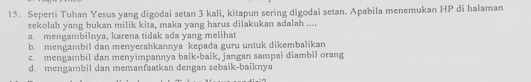 Seperti Tuhan Yesus yang digodai setan 3 kali, kitapun sering digodai setan. Apabila menemukan HP di halaman
sekolah yang bukan milik kita, maka yang harus dilakukan adalah ....
a. mengambilnya, karena tidak ada yang melihat
b. mengambil dan menyerahkannya kepada guru untuk dikembalikan
c. mengambil dan menyimpannya baik-baik, jangan sampai diambil orang
d. mengambil dan memanfaatkan dengan sebaik-baiknya