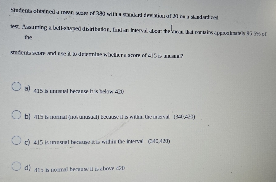 Students obtained a mean score of 380 with a standard deviation of 20 on a standardized
test. Assuming a bell-shaped distribution, find an interval about the nean that contains approximately 95.5% of
the
students score and use it to determine whether a score of 415 is unusual?
a) 415 is unusual because it is below 420
b) 415 is normal (not unusual) because it is within the interval (340,420)
c) 415 is unusual because it is within the interval (340,420)
d) 415 is normal because it is above 420