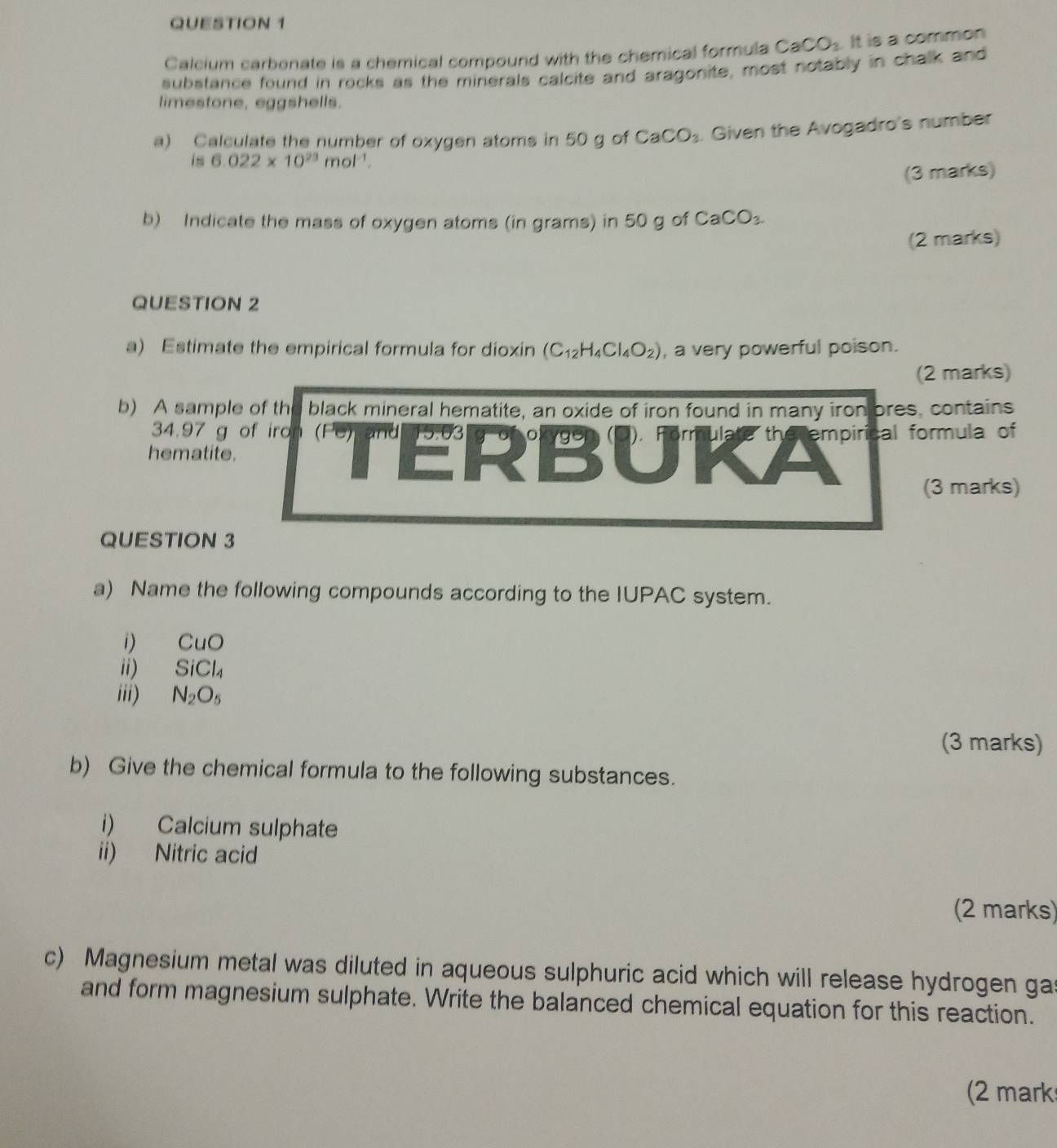 Calcium carbonate is a chemical compound with the chemical formula CaCO_3. It is a common 
substance found in rocks as the minerals calcite and aragonite, most notably in chalk and 
limestone, eggshells. 
a) Calculate the number of oxygen atoms in 50 g of CaCO_3. Given the Avogadro's number 
is 6.022* 10^(23)mol^(-1). 
(3 marks) 
b) Indicate the mass of oxygen atoms (in grams) in 50 g of CaCO_3. 
(2 marks) 
QUESTION 2 
a) Estimate the empirical formula for dioxin (C_12H_4Cl_4O_2) , a very powerful poison. 
(2 marks) 
b) A sample of th black mineral hematite, an oxide of iron found in many iron ores, contains
34.97 g of iron 
hematite. TE 29° B C J 1'' empirical formula of 
(3 marks) 
QUESTION 3 
a) Name the following compounds according to the IUPAC system. 
i) CuO
ii) SiCl_4
iii) N_2O_5
(3 marks) 
b) Give the chemical formula to the following substances. 
i) Calcium sulphate 
ii) Nitric acid 
(2 marks) 
c) Magnesium metal was diluted in aqueous sulphuric acid which will release hydrogen ga 
and form magnesium sulphate. Write the balanced chemical equation for this reaction. 
(2 mark