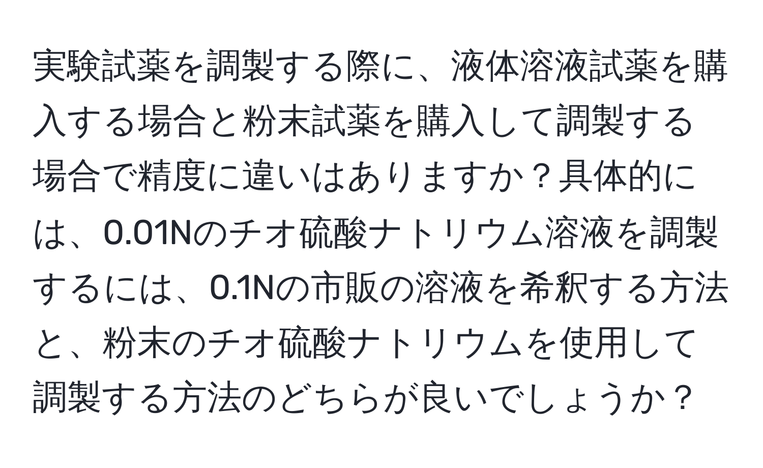 実験試薬を調製する際に、液体溶液試薬を購入する場合と粉末試薬を購入して調製する場合で精度に違いはありますか？具体的には、0.01Nのチオ硫酸ナトリウム溶液を調製するには、0.1Nの市販の溶液を希釈する方法と、粉末のチオ硫酸ナトリウムを使用して調製する方法のどちらが良いでしょうか？