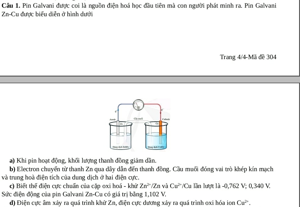 Pin Galvani được coi là nguồn điện hoá học đầu tiên mà con người phát minh ra. Pin Galvani 
Zn-Cu được biểu diễn ở hình dưới 
Trang 4/4-Mã đề 304
a) Khi pin hoạt động, khối lượng thanh đồng giảm dần. 
b) Electron chuyển từ thanh Zn qua dây dẫn đến thanh đồng. Cầu muối đóng vai trò khép kín mạch 
và trung hoà điện tích của dung dịch ở hai điện cực. 
c) Biết thế điện cực chuẩn của cặp oxi hoá - khử Zn^(2+)/Zn và Cu^(2+)/Cu lần lượt là - 0,762 V; 0,340 V. 
Sức điện động của pin Galvani Zn-Cu có giá trị bằng 1,102 V. 
d) Điện cực âm xảy ra quá trình khử Zn, điện cực dương xảy ra quá trình oxi hóa ion Cu^(2+).