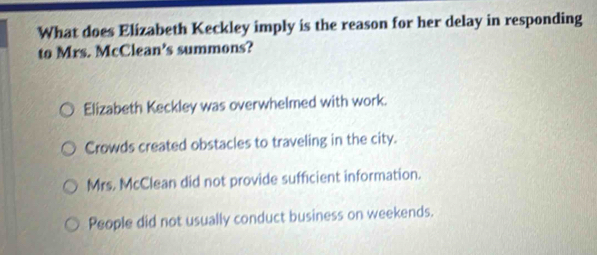 What does Elizabeth Keckley imply is the reason for her delay in responding
to Mrs. McClean's summons?
Elizabeth Keckley was overwhelmed with work.
Crowds created obstacles to traveling in the city.
Mrs. McClean did not provide sufficient information.
People did not usually conduct business on weekends.