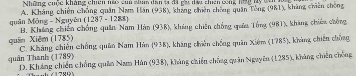 Những cuộc kháng chiến nào của nhân dân ta đã ghi dấu chiên công lừng lay tc s
A. Kháng chiến chống quân Nam Hán (938), kháng chiến chống quân Tổng (981), kháng chiến chống
quân Mông - Nguyên (1287 - 1288)
B. Kháng chiến chống quân Nam Hán (938), kháng chiến chống quân Tống (981), kháng chiến chống
quân Xiêm (1785)
C. Kháng chiến chống quân Nam Hán (938), kháng chiến chống quân Xiêm (1785), kháng chiến chống
quân Thanh (1789)
D. Kháng chiến chống quân Nam Hán (938), kháng chiến chống quân Nguyên (1285), kháng chiến chống
780