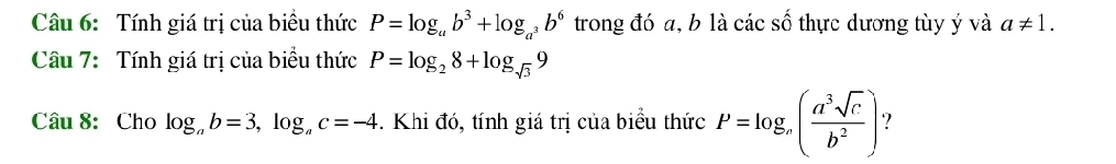 Tính giá trị của biều thức P=log _ab^3+log _a^3b^6 trong đó a, b là các số thực dương tùy ý và a!= 1. 
Câu 7: Tính giá trị của biểu thức P=log _28+log _sqrt(3)9
Câu 8: Cho log _ab=3, log _ac=-4. Khi đó, tính giá trị của biểu thức P=log _a( a^3sqrt(c)/b^2 ) ?