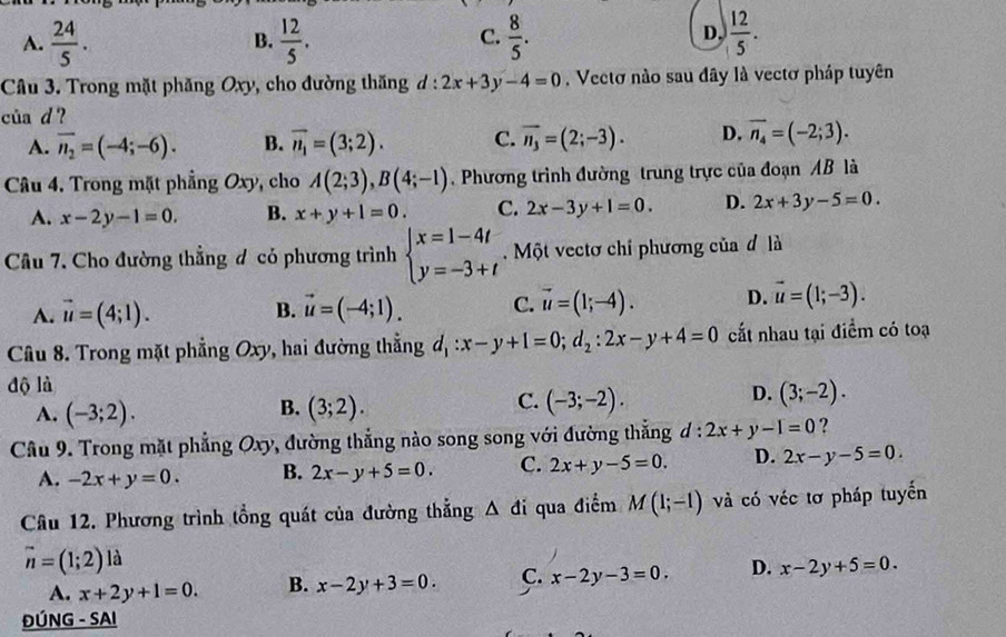 A.  24/5 .  12/5 .  8/5 .  12/5 .
B.
C.
D,
Câu 3. Trong mặt phăng Oxy, cho đường thăng đ : 2x+3y-4=0. Vectơ nào sau đây là vectơ pháp tuyên
của d ?
A. overline n_2=(-4;-6). B. vector n_1=(3;2). C. vector n_3=(2;-3). D. overline n_4=(-2;3).
Câu 4. Trong mặt phẳng Oxy, cho A(2;3),B(4;-1). Phương trình đường trung trực của đoạn AB là
A. x-2y-1=0. B. x+y+1=0. C. 2x-3y+1=0. D. 2x+3y-5=0.
Câu 7. Cho đường thẳng đ có phương trình beginarrayl x=1-4t y=-3+tendarray.. Một vectơ chỉ phương của đ là
A. vector u=(4;1). vector u=(-4;1). C. vector u=(1;-4). D. vector u=(1;-3).
B.
Câu 8. Trong mặt phẳng Oxy , hai đường thẳng đ :x-y+1=0;d_2:2x-y+4=0 cất nhau tại điểm có toạ
độ là
B.
A. (-3;2). (3;2).
D.
C. (-3;-2). (3;-2).
Câu 9. Trong mặt phẳng ( y, đường thẳng nào song song với đường thắng d : 2x+y-1=0 ?
07^
A. -2x+y=0. B. 2x-y+5=0. C. 2x+y-5=0. D. 2x-y-5=0.
Câu 12. Phương trình tổng quát của đường thẳng △ di qua điểm M(1;-1) và có véc tơ pháp tuyển
vector n=(1;2) là
A. x+2y+1=0. B. x-2y+3=0. C. x-2y-3=0. D. x-2y+5=0.
ĐÚNG - SAI