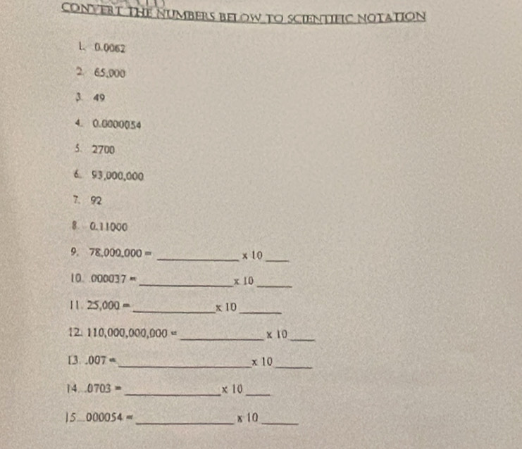 CONVERT THE NUMBERS BELOW TO SCIENTIFIC NOTAtioN 
1. 0.0062
2 65,000
3 49
4. 0.0000054
5. 2700
6 93,000,000
7. 92
8 0.11000
_ 
9. 78,000,000= _ * 10
_ 
10. 000037= x10
_ 
1 1. 25,000= _ * 10
_ 
_ 
_ 
12. 110,000,000,000= * 10
[3.007= _ * 10
_ 
_ 
_ 
14..0703= * 10
15.. 000054= _ x^-10 _