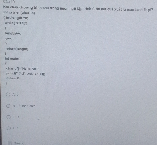 Khi chạy chương trình sau trong ngôn ngữ lập trình C thì kết quả xuất ra màn hình là gì?
int xstrlen(char* s)
 int length =0 
while ''s!='10')

length++;
s++;

return(length);

int main()

char dō="Hello AII'' 
printf(' %d'', xstrlen(d));
return 0;

A. 9
B. Lỗi biên dịch
C 3
D 5
Gán cờ