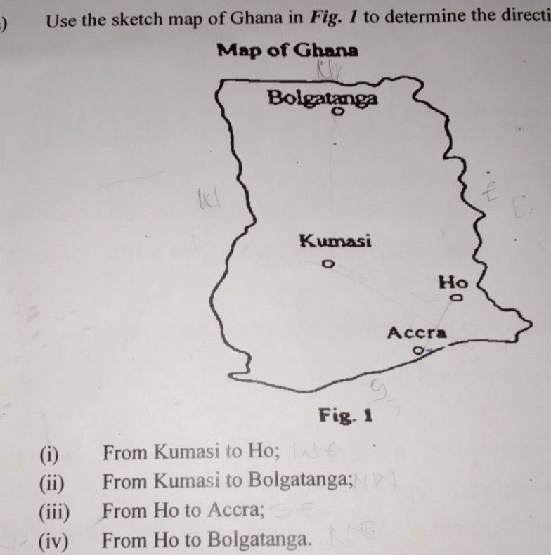 ) Use the sketch map of Ghana in Fig. I to determine the directi
Map of Ghana
(i) From Kumasi to Ho;
(ii) From Kumasi to Bolgatanga;
(iii) From Ho to Accra;
(iv) From Ho to Bolgatanga.