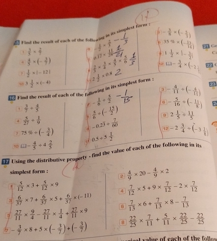 - 3/8 * (- 5/3 )
d Find the result of each of the following in its simplest form
 3/5 *  2/7  - 1/2 *  2/3  35% * (- 13/14 ) 21 Ge
a  4/5 * (- 3/7 ) 0.overline 12*  11/28 =
7  1/2 * |-12|  2/3 *  3/4 *  4/5 *  5/6  1 1/2 * |- 3/2 |
C
□ □ - 3/4 * (-2) 22 (
10 3 1/2 * (-4) 1 1 2 1/2 * 0.8
3 - 4/11 / (- 4/11 ) 23
€ Find the result of each of the following in its simplest form :
,  3/7 + 4/5 
- 1/6 + 5/2  6 - 5/16 / (- 11/8 ) 2
4  5/27 /  1/9  5  5/6 / (- 15/2 ) 9 2 1/5 /  11/5 
7 75% / (- 3/4 ) 8 -0.2overline 3/  7/60  12
10 □ - 4/5 / 4 2/5  0.5/ 5 1/2  -2 3/4 / (-3 1/8 )
Using the distributive property , find the value of each of the following in its
simplest form :
2  4/9 * 20- 4/9 * 2
 5/12 * 3+ 5/12 * 9
4  7/12 * 5+9*  7/12 -2*  7/12 
3  6/37 * 7+ 6/37 * 5+ 6/37 * (-11)
E  27/11 *  9/4 - 27/11 *  1/4 + 27/11 * 9 6  7/13 * 6+ 7/13 * 8- 7/13 
 - 3/7 * 8+5* (- 3/7 )+(- 3/7 ) 8  22/25 *  7/11 + 5/11 *  22/25 - 22/25 
e l   ue of each of th e