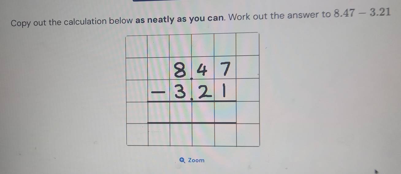 Copy out the calculation below as neatly as you can. Work out the answer to 8.47-3.21
beginarrayr 8.47 -3.21 hline endarray
Zoom