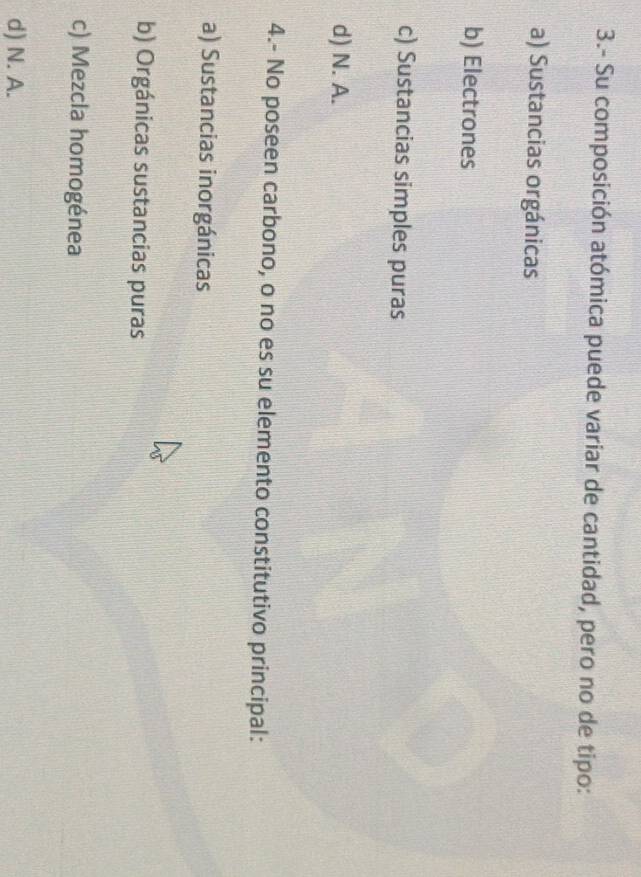 3.- Su composición atómica puede variar de cantidad, pero no de tipo:
a) Sustancias orgánicas
b) Electrones
c) Sustancias simples puras
d) N. A.
4.- No poseen carbono, o no es su elemento constitutivo principal:
a) Sustancias inorgánicas
b) Orgánicas sustancias puras
c) Mezcla homogénea
d) N. A.