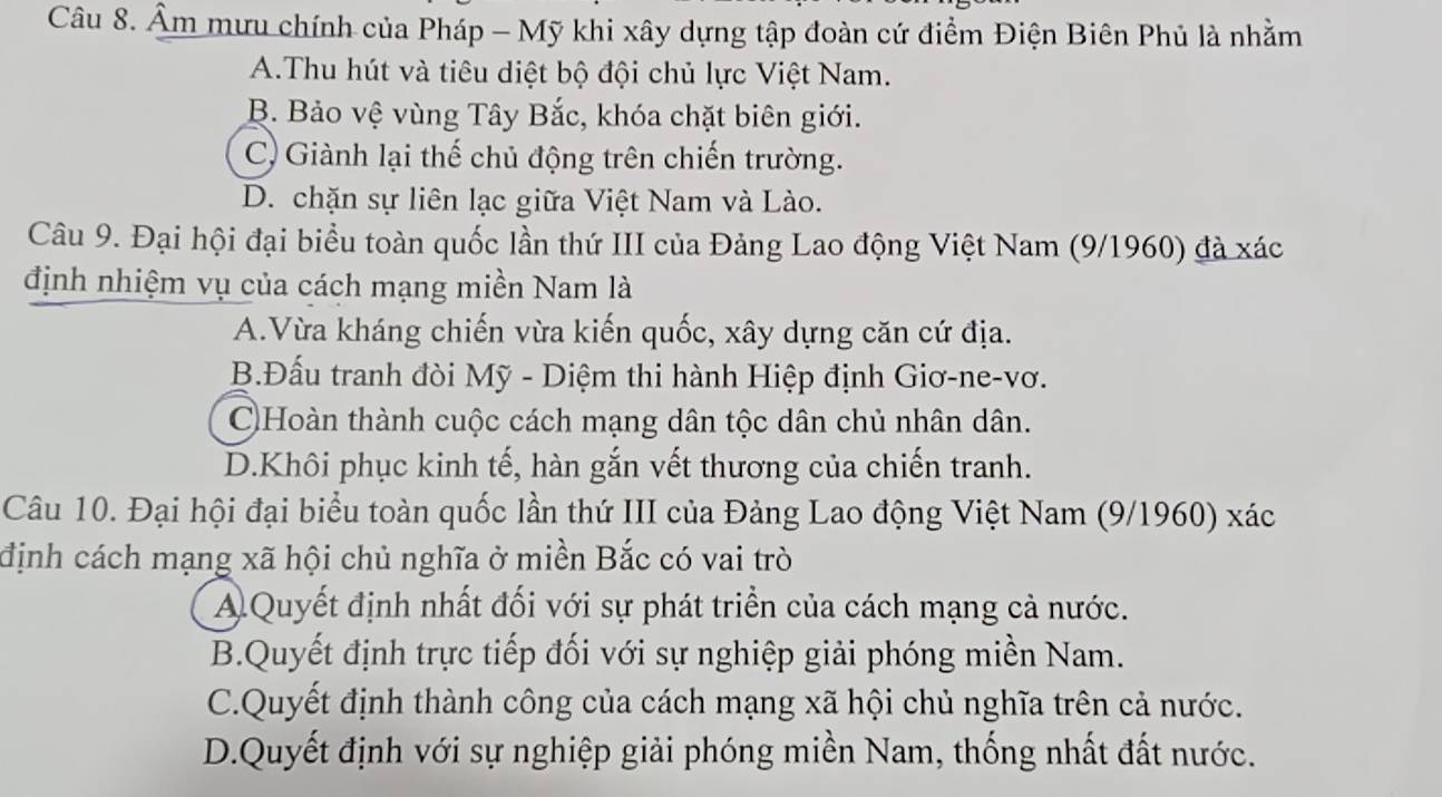 Âm mưu chính của Pháp - Mỹ khi xây dựng tập đoàn cứ điểm Điện Biên Phủ là nhằm
A.Thu hút và tiêu diệt bộ đội chủ lực Việt Nam.
B. Bảo vệ vùng Tây Bắc, khóa chặt biên giới.
C) Giành lại thế chủ động trên chiến trường.
D. chặn sự liên lạc giữa Việt Nam và Lào.
Câu 9. Đại hội đại biểu toàn quốc lần thứ III của Đảng Lao động Việt Nam (9/1960) đà xác
định nhiệm vụ của cách mạng miền Nam là
A.Vừa kháng chiến vừa kiến quốc, xây dựng căn cứ địa.
B.Đấu tranh đòi Mỹ - Diệm thi hành Hiệp định Giơ-ne-vơ.
C)Hoàn thành cuộc cách mạng dân tộc dân chủ nhân dân.
D.Khôi phục kinh tế, hàn gắn vết thương của chiến tranh.
Câu 10. Đại hội đại biểu toàn quốc lần thứ III của Đảng Lao động Việt Nam (9/1960) xác
định cách mạng xã hội chủ nghĩa ở miền Bắc có vai trò
A Quyết định nhất đối với sự phát triển của cách mạng cả nước.
B.Quyết định trực tiếp đối với sự nghiệp giải phóng miền Nam.
C.Quyết định thành công của cách mạng xã hội chủ nghĩa trên cả nước.
D.Quyết định với sự nghiệp giải phóng miền Nam, thống nhất đất nước.