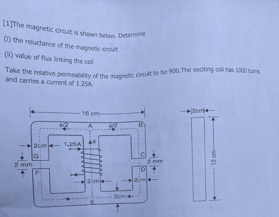 [1]The magnetic circuit is shown below. Determine
(i) the reluctance of the magnetic circuit
(ii) value of flux linking the coil
Take the relative permeability of the magnetic circuit to be 900.The exciting coil has 1000 turns
and carries a current of 1.25A.
|2cm