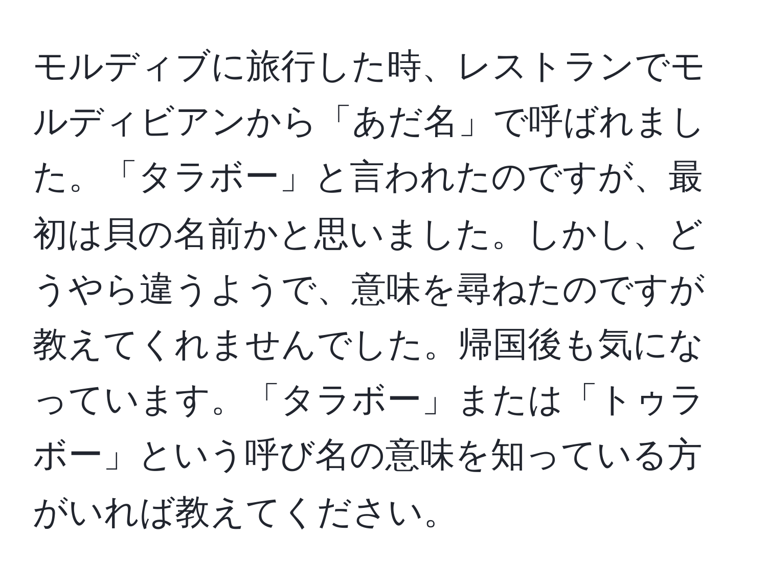 モルディブに旅行した時、レストランでモルディビアンから「あだ名」で呼ばれました。「タラボー」と言われたのですが、最初は貝の名前かと思いました。しかし、どうやら違うようで、意味を尋ねたのですが教えてくれませんでした。帰国後も気になっています。「タラボー」または「トゥラボー」という呼び名の意味を知っている方がいれば教えてください。