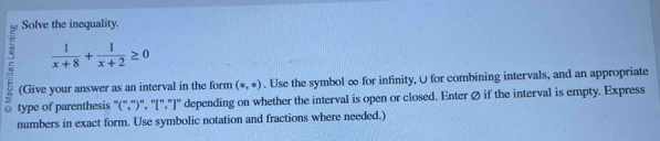 Solve the inequality.
 1/x+8 + 1/x+2 ≥ 0
E (Give your answer as an interval in the form (-,ast ). Use the symbol ∞ for infinity, U for combining intervals, and an appropriate 
Q type of parenthesis "(",")", '[","]" depending on whether the interval is open or closed. Enter Ø if the interval is empty. Express 
numbers in exact form. Use symbolic notation and fractions where needed.)