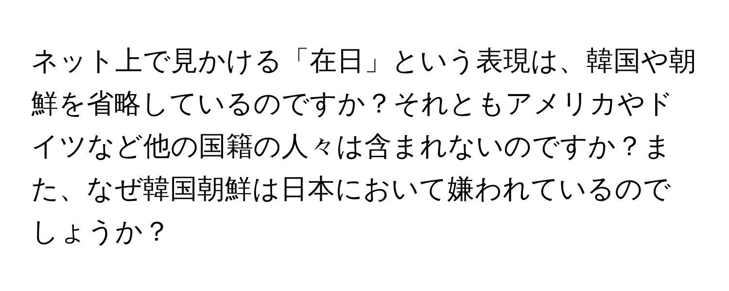 ネット上で見かける「在日」という表現は、韓国や朝鮮を省略しているのですか？それともアメリカやドイツなど他の国籍の人々は含まれないのですか？また、なぜ韓国朝鮮は日本において嫌われているのでしょうか？