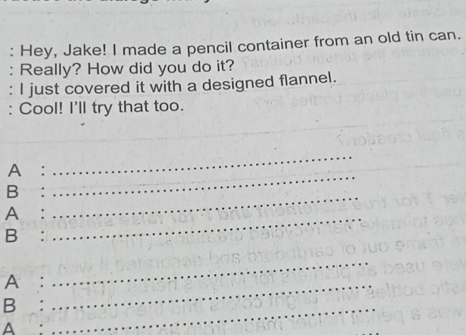 Hey, Jake! I made a pencil container from an old tin can. 
: Really? How did you do it? 
: I just covered it with a designed flannel. 
: Cool! I'll try that too. 
A: 
_ 
B: 
_ 
A: 
_ 
B: 
_ 
A:_ 
_ 
B:_ 
A: