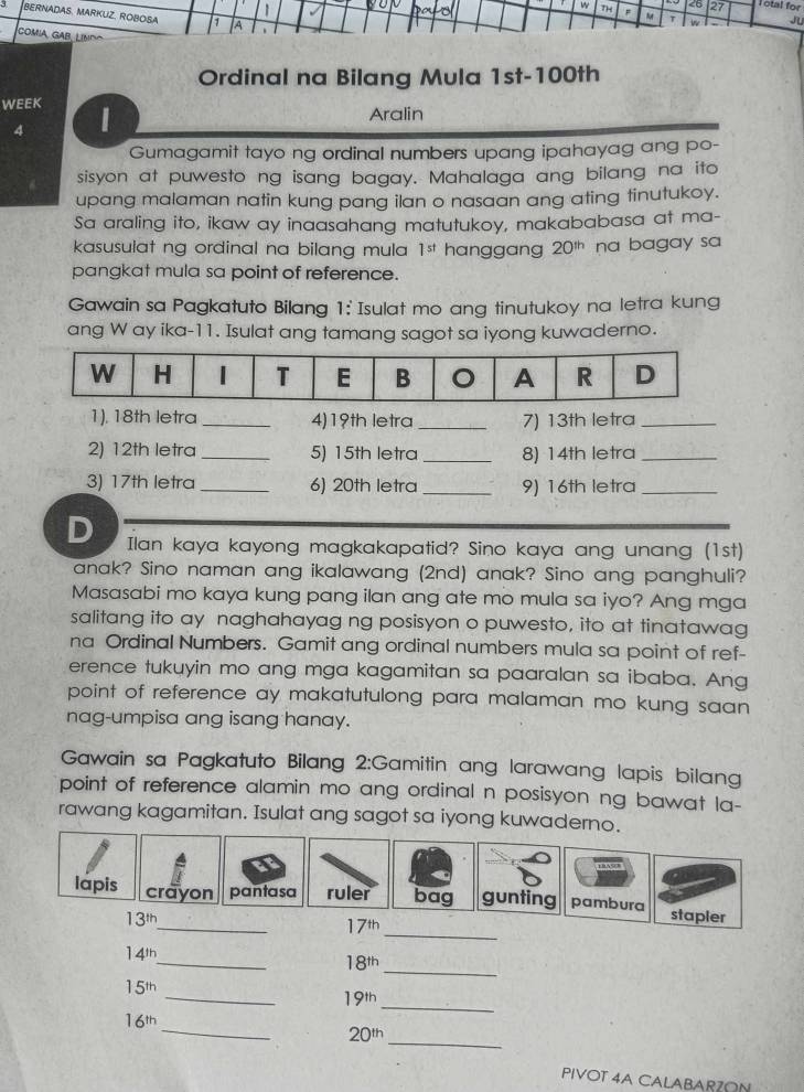 Th <6 27 Total for
BERNADAS, MARKUZ, ROBOSA.
A
w u
COMIA GAB, LíNdo
Ordinal na Bilang Mula 1st-100th
WEEK
Aralin
4
Gumagamit tayo ng ordinal numbers upang ipahayag ang po-
sisyon at puwesto ng isang bagay. Mahalaga ang bilang na ito
upang malaman natin kung pang ilan o nasaan ang ating tinutukoy.
Sa araling ito, ikaw ay inaasahang matutukoy, makababasa at ma-
kasusulat ng ordinal na bilang mula 1^(st) hanggang 20^(th) na bagay sa
pangkat mula sa point of reference.
Gawain sa Pagkatuto Bilang 1: Isulat mo ang tinutukoy na letra kung
ang W ay ika-11. Isulat ang tamang sagot sa iyong kuwaderno.
1). 18th letra _4)19th letra _7) 13th letra_
2) 12th letra _5) 15th letra _8) 14th letra_
3) 17th letra _6) 20th letra _9) 16th letra_
D Ilan kaya kayong magkakapatid? Sino kaya ang unang (1st)
anak? Sino naman ang ikalawang (2nd) anak? Sino ang panghuli?
Masasabi mo kaya kung pang ilan ang ate mo mula sa iyo? Ang mga
salitang ito ay naghahayag ng posisyon o puwesto, ito at tinatawag
na Ordinal Numbers. Gamit ang ordinal numbers mula sa point of ref-
erence tukuyin mo ang mga kagamitan sa paaralan sa ibaba. Ang
point of reference ay makatutulong para malaman mo kung saan 
nag-umpisa ang isang hanay.
Gawain sa Pagkatuto Bilang 2:Gamitin ang larawang lapis bilang
point of reference alamin mo ang ordinal n posisyon ng bawat la-
rawang kagamitan. Isulat ang sagot sa iyong kuwaderno.
_
_
lapis crayon pantasa ruler bag gunting pambura stapler
13^(th)
17^(th)
_
_
14^(th)
18^(th)
_
15^(th)
19^(th)
_
_
16^(th)
20^(th)
_
PIVOT 4A CALABARZON