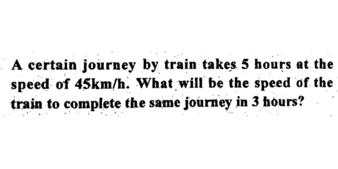 A certain journey by train takes 5 hours at the 
speed of 45km/h. What will be the speed of the 
train to complete the same journey in 3 hours?