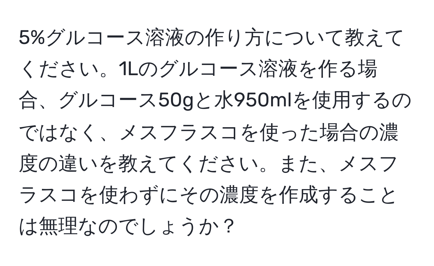 5%グルコース溶液の作り方について教えてください。1Lのグルコース溶液を作る場合、グルコース50gと水950mlを使用するのではなく、メスフラスコを使った場合の濃度の違いを教えてください。また、メスフラスコを使わずにその濃度を作成することは無理なのでしょうか？