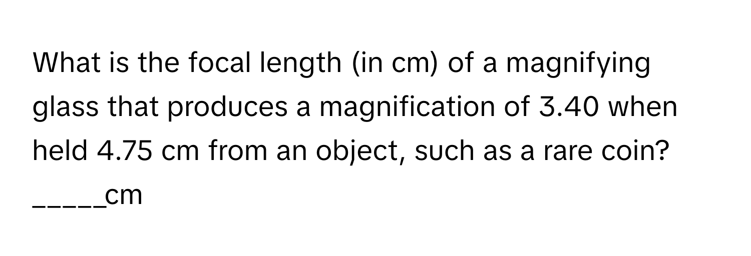 What is the focal length (in cm) of a magnifying glass that produces a magnification of 3.40 when held 4.75 cm from an object, such as a rare coin?

_____cm