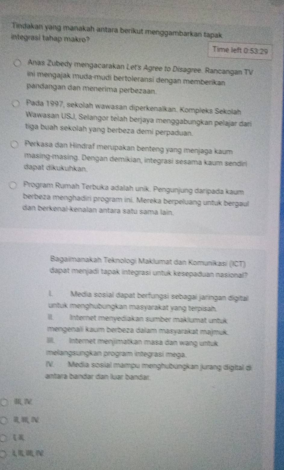 Tindakan yang manakah antara berikut menggambarkan tapak
integrasí tahap makro? Time left 0:53:29
Anas Zubedy mengacarakan Let's Agree to Disagree. Rancangan TV
ini mengajak muda-mudi bertoleransi dengan memberikan
pandangan dan menerima perbezaan.
Pada 1997, sekołah wawasan diperkenaïkan. Kompleks Sekolah
Wawasan USJ, Selangor telah berjaya menggabungkan pelajar dari
tiga buah sekolah yang berbeza demi perpaduan.
Perkasa dan Hindraf merupakan benteng yang menjaga kaum
masing-masing. Dengan demikian, integrasi sesama kaum sendiri
dapat dikukuhkan.
Program Rumah Terbuka adalah unik. Pengunjung daripada kaum
berbeza menghadiri prógram ini. Mereka berpeluang untuk bergaul
dan berkenal-kenalan antara satu sama lain.
Bagaimanakah Teknologi Maklumat dan Komunikasi (ICT)
dapat menjadi tapak integrasi untuk kesepaduan nasional?
I. Media sosial dapat berfungsi sebagai jaringan digital
untuk menghubungkan masyarakat yang terpisah.
III. Internet menyėdiakan sumber maklumat untuk
mengenalí kaum berbeza dalam masyarakat majmuk.
III. Internet menjimatkan masa dan wang untuk
melangsungkan program integrasí mega.
IV. Media sosial mampu menghubungkan jurang digital di
antara bándar dan luar bándar.

RMN
L n