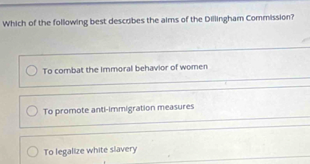 Which of the following best describes the aims of the Dillingham Commission?
To combat the immoral behavior of women
To promote anti-immigration measures
To legalize white slavery