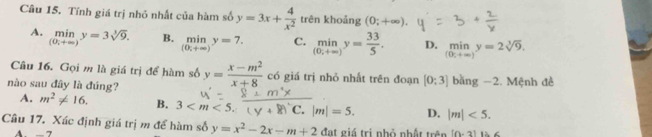 Tính giá trị nhỏ nhất của hàm số y=3x+ 4/x^2  trên khoảng (0;+∈fty ).
A. _((0;+∈fty ))^(min)y=3sqrt[3](9). B. _((0;+∈fty ))^(min)y=7. C. _((0;+∈fty ))^(min)y= 33/5 . D. limlimits _(0;+∈fty )y=2sqrt[3](9). 
Câu 16. Gọi m là giá trị để hàm số y= (x-m^2)/x+8  có giá trị nhỏ nhất trên đoạn [0;3] bằng −2. Mệnh đề
nào sau đây là đúng?
A. m^2!= 16. B. 3 overline C.|m|=5. D. |m|<5</tex>. 
Câu 17. Xác định giá trị m để hàm số y=x^2-2x-m+2 /1 lạt giá trị nhỏ nhất trhat an [0· 3] 12.6
A. - 7