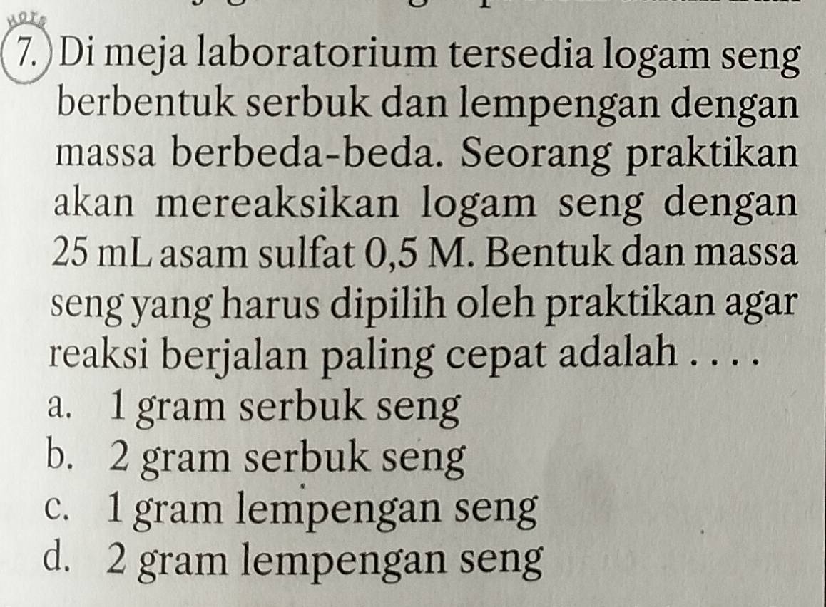 7.)Di meja laboratorium tersedia logam seng
berbentuk serbuk dan lempengan dengan
massa berbeda-beda. Seorang praktikan
akan mereaksikan logam seng dengan
25 mL asam sulfat 0,5 M. Bentuk dan massa
seng yang harus dipilih oleh praktikan agar
reaksi berjalan paling cepat adalah . . . .
a. 1 gram serbuk seng
b. 2 gram serbuk seng
c. 1 gram lempengan seng
d. 2 gram lempengan seng