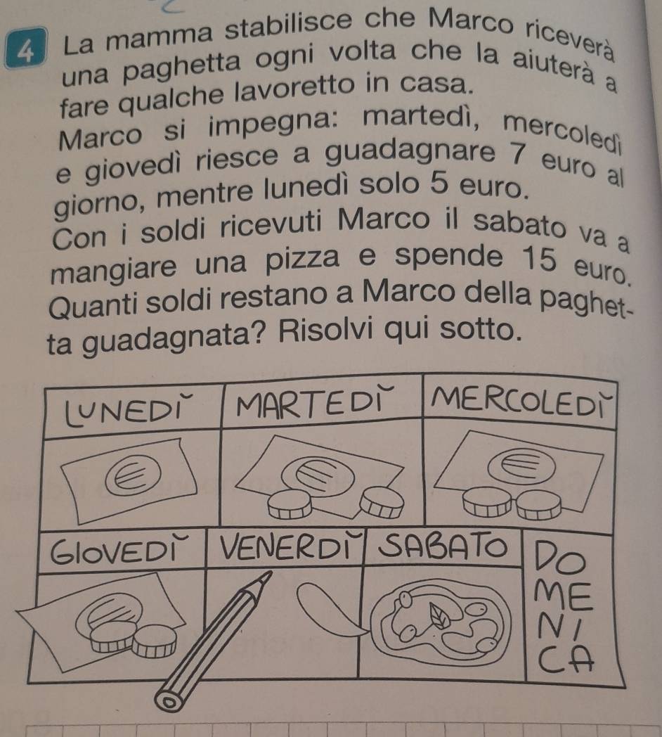 La mamma stabilisce che Marco riceverà 
una paghetta ogni volta che la aiuterà a 
fare qualche lavoretto in casa. 
Marco si impegna: martedì, mercoledì 
e giovedì riesce a guadagnare 7 euro al 
giorno, mentre lunedì solo 5 euro. 
Con i soldi ricevuti Marco il sabato va a 
mangiare una pizza e spende 15 euro. 
Quanti soldi restano a Marco della paghet- 
ta guadagnata? Risolvi qui sotto.