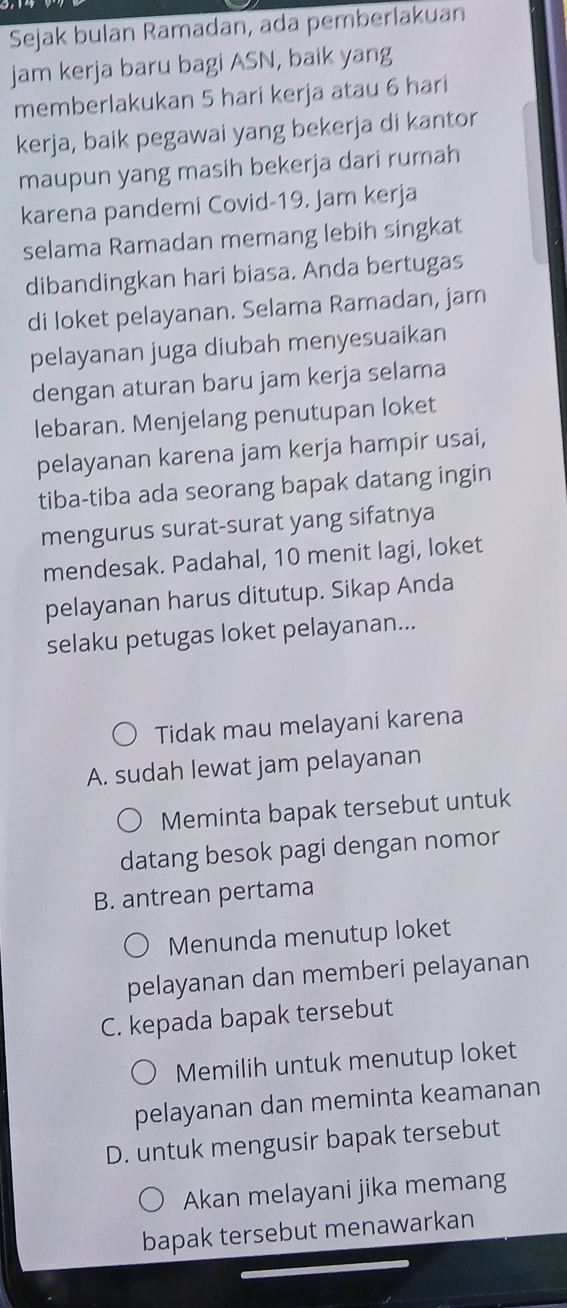 Sejak bulan Ramadan, ada pemberlakuan
jam kerja baru bagi ASN, baik yang
memberlakukan 5 hari kerja atau 6 hari
kerja, baik pegawai yang bekerja di kantor
maupun yang masih bekerja dari rumah
karena pandemi Covid-19. Jam kerja
selama Ramadan memang lebih singkat
dibandingkan hari biasa. Anda bertugas
di loket pelayanan. Selama Ramadan, jam
pelayanan juga diubah menyesuaikan
dengan aturan baru jam kerja selama
lebaran. Menjelang penutupan loket
pelayanan karena jam kerja hampír usai,
tiba-tiba ada seorang bapak datang ingin
mengurus surat-surat yang sifatnya
mendesak. Padahal, 10 menit lagi, loket
pelayanan harus ditutup. Sikap Anda
selaku petugas loket pelayanan...
Tidak mau melayani karena
A. sudah lewat jam pelayanan
Meminta bapak tersebut untuk
datang besok pagi dengan nomor
B. antrean pertama
Menunda menutup loket
pelayanan dan memberi pelayanan
C. kepada bapak tersebut
Memilih untuk menutup loket
pelayanan dan meminta keamanan
D. untuk mengusir bapak tersebut
Akan melayani jika memang
bapak tersebut menawarkan