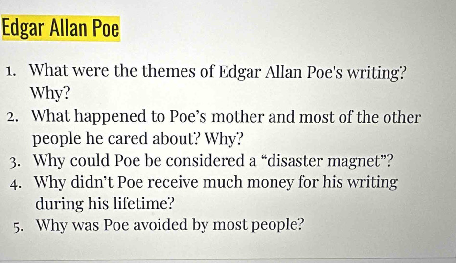 Edgar Allan Poe 
1. What were the themes of Edgar Allan Poe's writing? 
Why? 
2. What happened to Poe’s mother and most of the other 
people he cared about? Why? 
3. Why could Poe be considered a “disaster magnet”? 
4. Why didn’t Poe receive much money for his writing 
during his lifetime? 
5. Why was Poe avoided by most people?