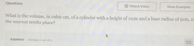 Question Watch Video Show Examples 
What is the volume, in cubic cm, of a cylinder with a height of 11cm and a base radius of 9cm, to 
the nearest tenths place? 
Answer Attempt 2 out of 2