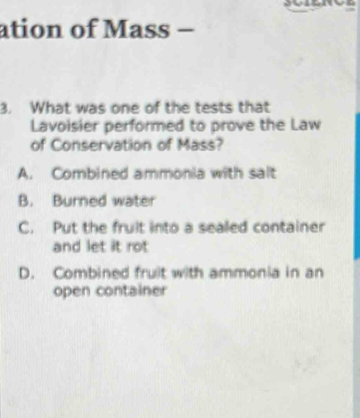 ation of Mass −
3. What was one of the tests that
Lavoisier performed to prove the Law
of Conservation of Mass?
A. Combined ammonia with salt
B. Burned water
C. Put the fruit into a sealed container
and let it rot
D. Combined fruit with ammonia in an
open container