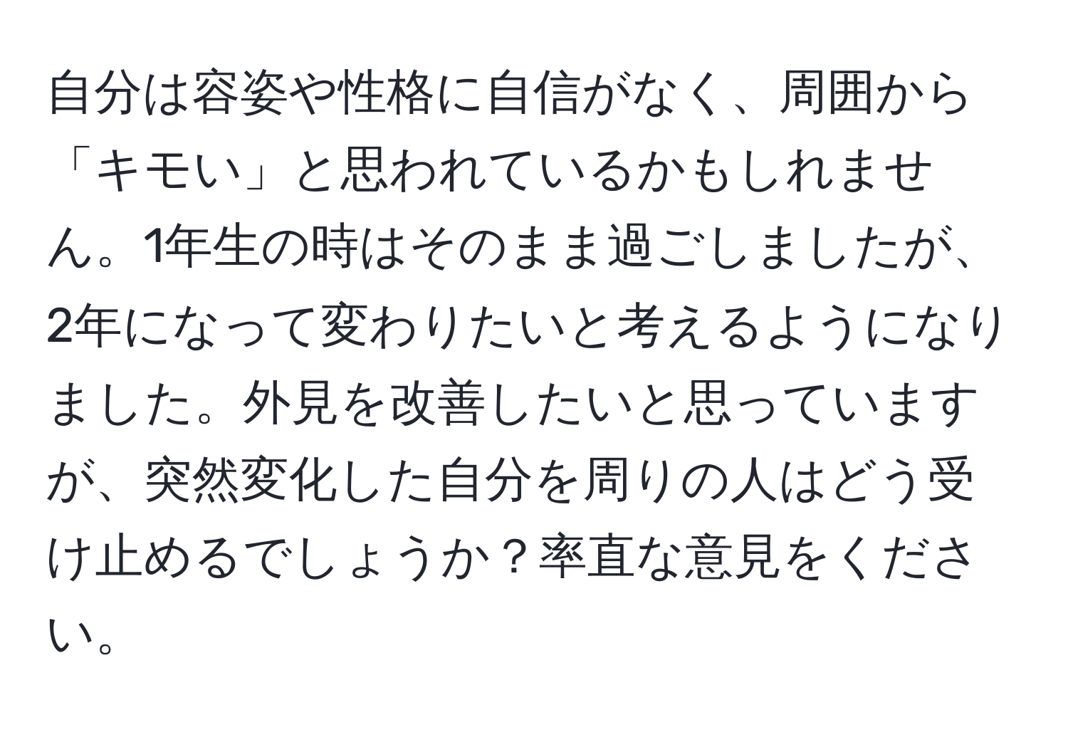 自分は容姿や性格に自信がなく、周囲から「キモい」と思われているかもしれません。1年生の時はそのまま過ごしましたが、2年になって変わりたいと考えるようになりました。外見を改善したいと思っていますが、突然変化した自分を周りの人はどう受け止めるでしょうか？率直な意見をください。